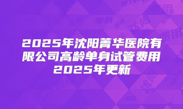 2025年沈阳菁华医院有限公司高龄单身试管费用2025年更新
