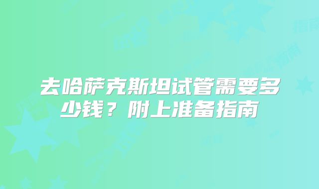 去哈萨克斯坦试管需要多少钱？附上准备指南