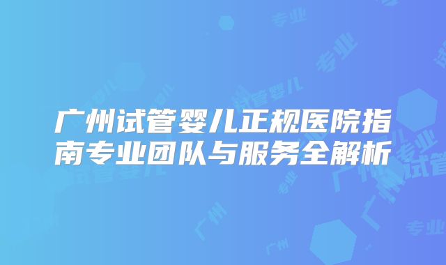 广州试管婴儿正规医院指南专业团队与服务全解析