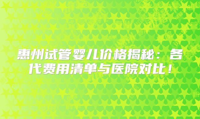 惠州试管婴儿价格揭秘：各代费用清单与医院对比！