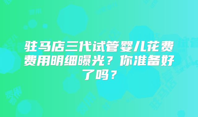 驻马店三代试管婴儿花费费用明细曝光？你准备好了吗？