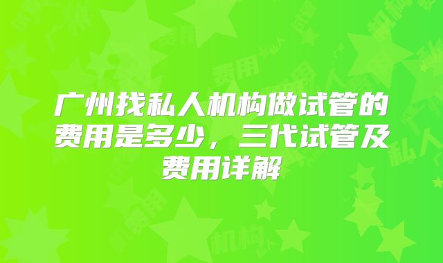 广州找私人机构做试管的费用是多少,三代试管及费用详解