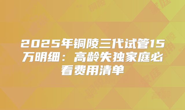 2025年铜陵三代试管15万明细:高龄失独家庭必看费用清单