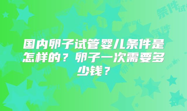 国内卵子试管婴儿条件是怎样的?卵子一次需要多少钱?