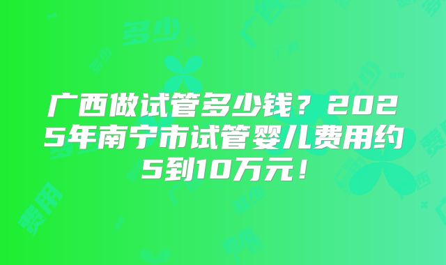 广西做试管多少钱？2025年南宁市试管婴儿费用约5到10万元！