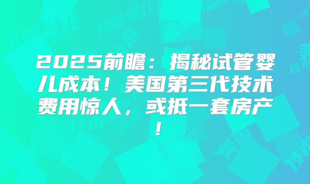 2025前瞻：揭秘试管婴儿成本！美国第三代技术费用惊人，或抵一套房产！