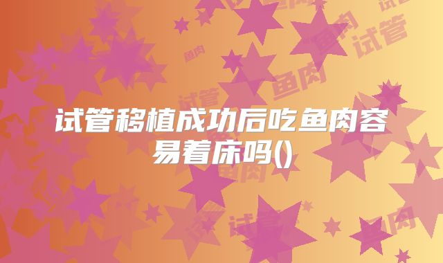 试管移植成功后吃鱼肉容易着床吗()