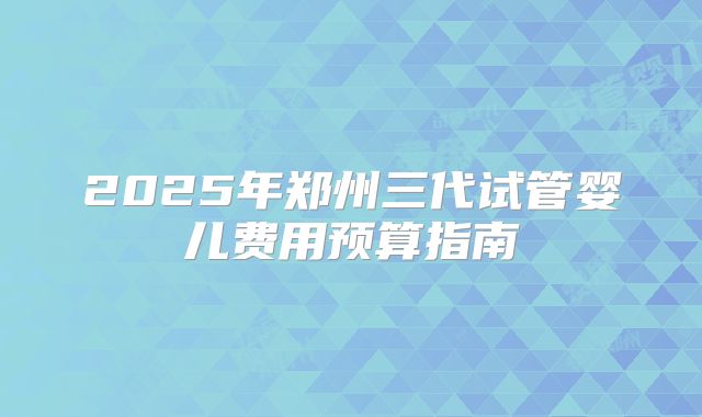 2025年郑州三代试管婴儿费用预算指南