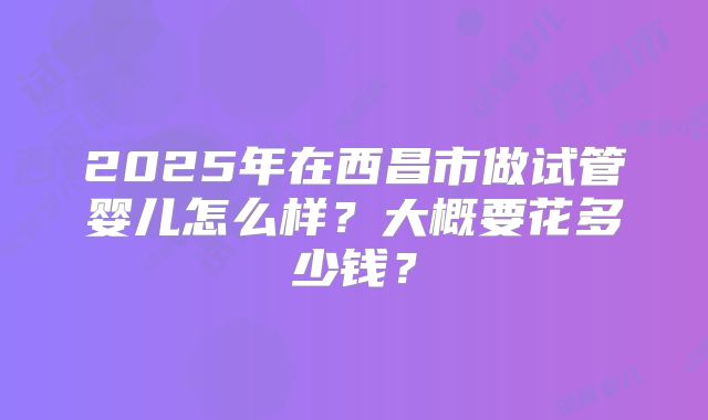 2025年在西昌市做试管婴儿怎么样?大概要花多少钱?
