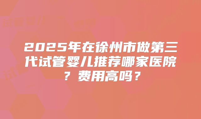 2025年在徐州市做第三代试管婴儿推荐哪家医院?费用高吗?