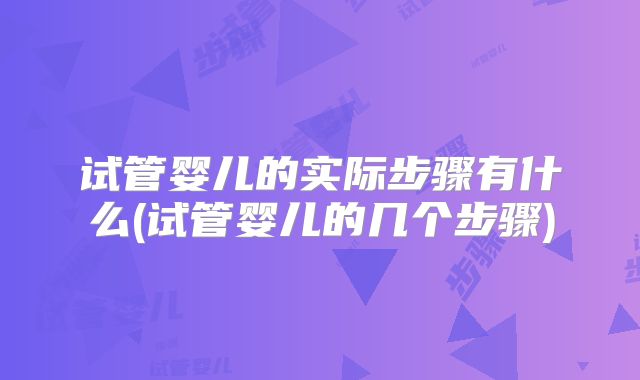 试管婴儿的实际步骤有什么(试管婴儿的几个步骤)