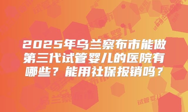 2025年乌兰察布市能做第三代试管婴儿的医院有哪些?能用社保报销吗?
