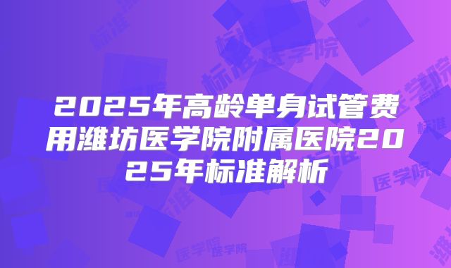 2025年高龄单身试管费用潍坊医学院附属医院2025年标准解析