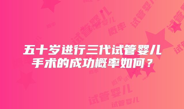 五十岁进行三代试管婴儿手术的成功概率如何？