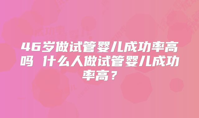 46岁做试管婴儿成功率高吗 什么人做试管婴儿成功率高？