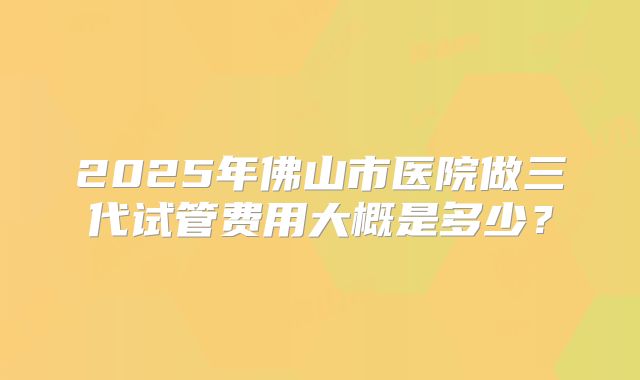 2025年佛山市医院做三代试管费用大概是多少？