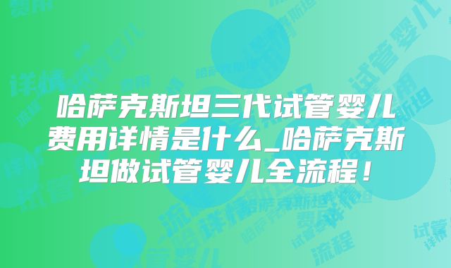 哈萨克斯坦三代试管婴儿费用详情是什么_哈萨克斯坦做试管婴儿全流程!