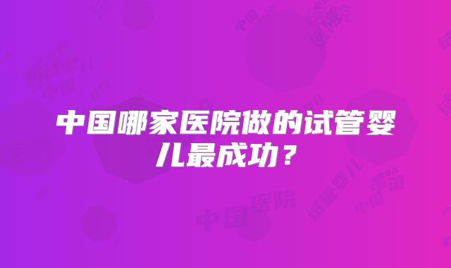 中国哪家医院做的试管婴儿最成功?