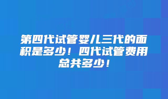 第四代试管婴儿三代的面积是多少!四代试管费用总共多少!