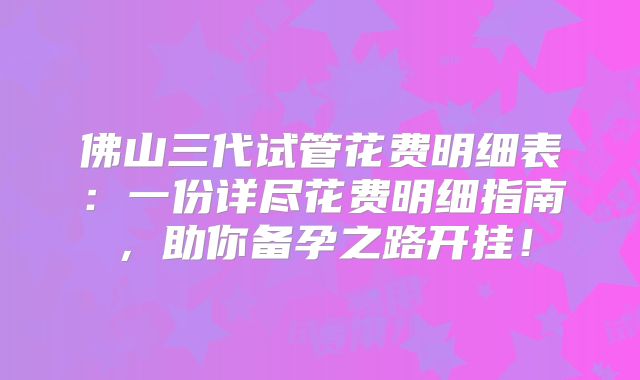 佛山三代试管花费明细表：一份详尽花费明细指南，助你备孕之路开挂！
