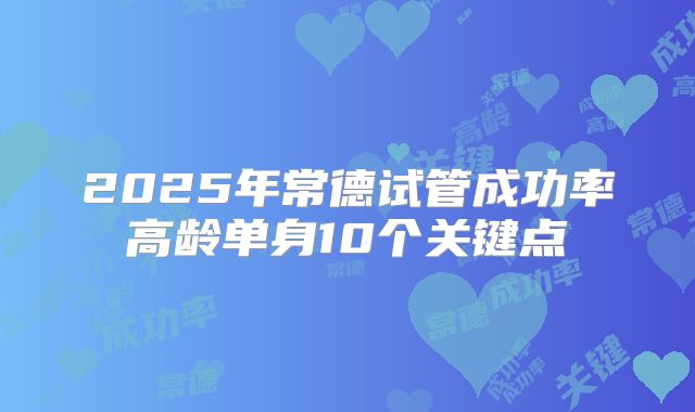 2025年常德试管成功率高龄单身10个关键点