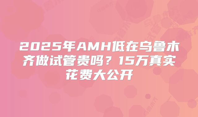2025年AMH低在乌鲁木齐做试管贵吗?15万真实花费大公开