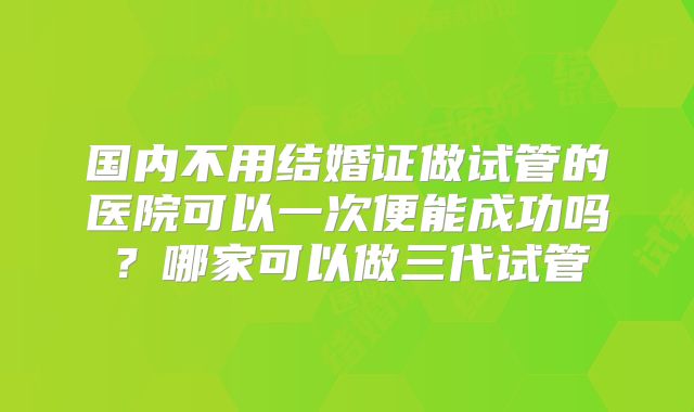 国内不用结婚证做试管的医院可以一次便能成功吗？哪家可以做三代试管