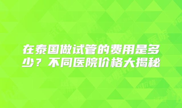在泰国做试管的费用是多少？不同医院价格大揭秘