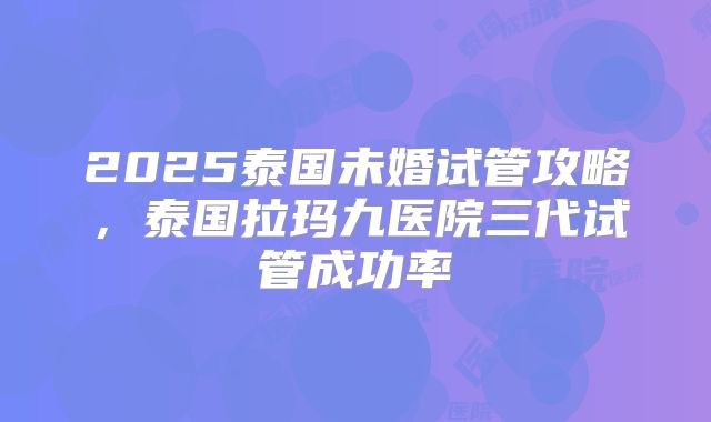 2025泰国未婚试管攻略，泰国拉玛九医院三代试管成功率