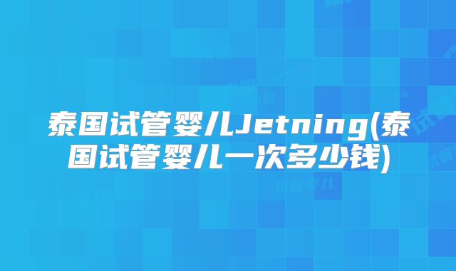 泰国试管婴儿Jetning(泰国试管婴儿一次多少钱)