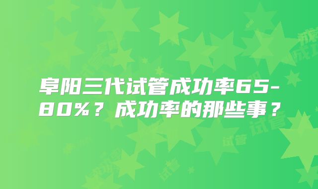 阜阳三代试管成功率65-80%？成功率的那些事？