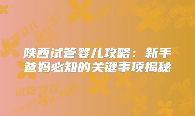 陕西试管婴儿攻略:新手爸妈必知的关键事项揭秘