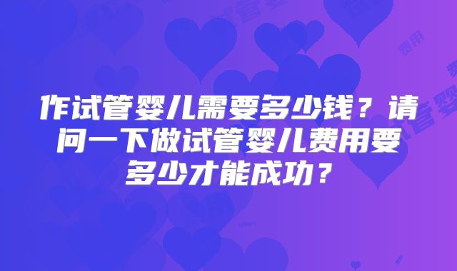 作试管婴儿需要多少钱?请问一下做试管婴儿费用要多少才能成功?