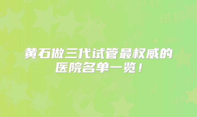 黄石做三代试管最权威的医院名单一览!