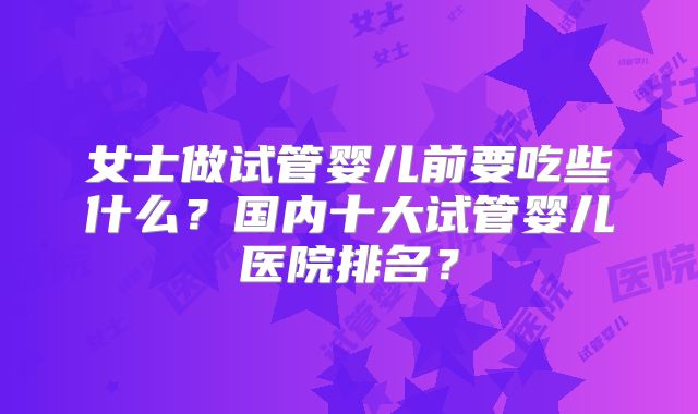 女士做试管婴儿前要吃些什么？国内十大试管婴儿医院排名？