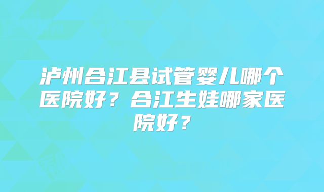 泸州合江县试管婴儿哪个医院好？合江生娃哪家医院好？