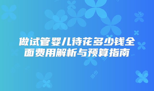 做试管婴儿待花多少钱全面费用解析与预算指南