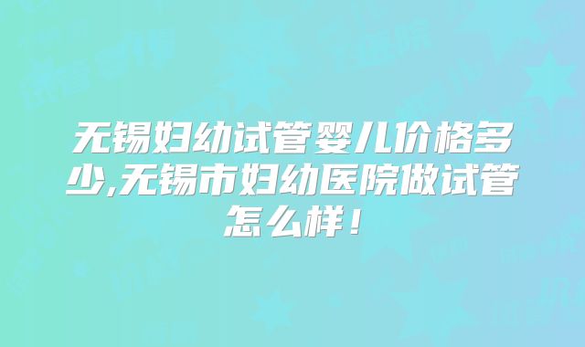 无锡妇幼试管婴儿价格多少,无锡市妇幼医院做试管怎么样!