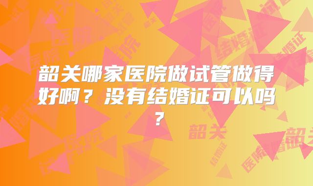 韶关哪家医院做试管做得好啊?没有结婚证可以吗?
