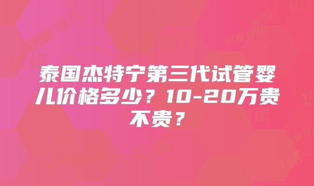泰国杰特宁第三代试管婴儿价格多少？10-20万贵不贵？