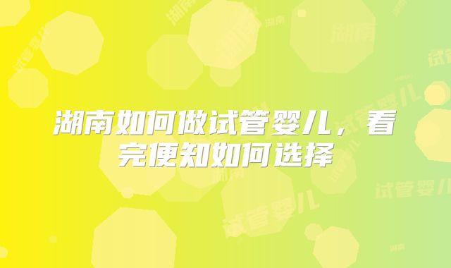 湖南如何做试管婴儿,看完便知如何选择