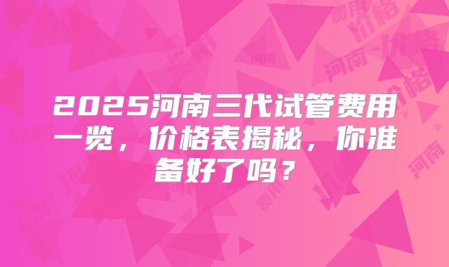 2025河南三代试管费用一览,价格表揭秘,你准备好了吗?