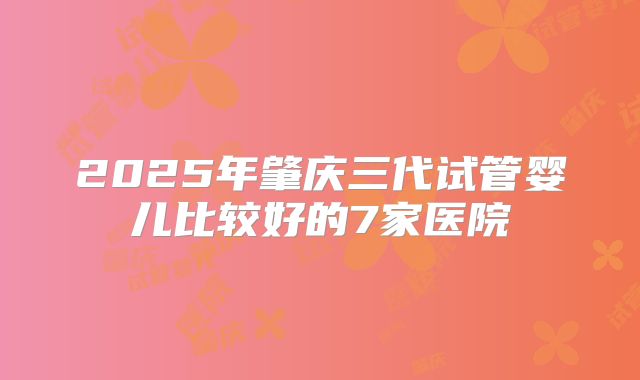 2025年肇庆三代试管婴儿比较好的7家医院