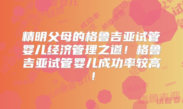 精明父母的格鲁吉亚试管婴儿经济管理之道!格鲁吉亚试管婴儿成功率较高!