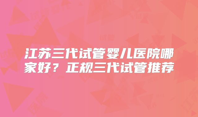 江苏三代试管婴儿医院哪家好?正规三代试管推荐