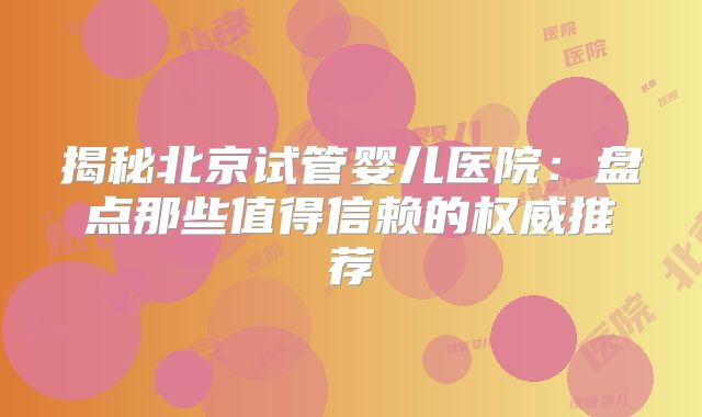 揭秘北京试管婴儿医院：盘点那些值得信赖的权威推荐