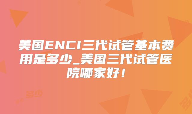 美国ENCI三代试管基本费用是多少_美国三代试管医院哪家好！