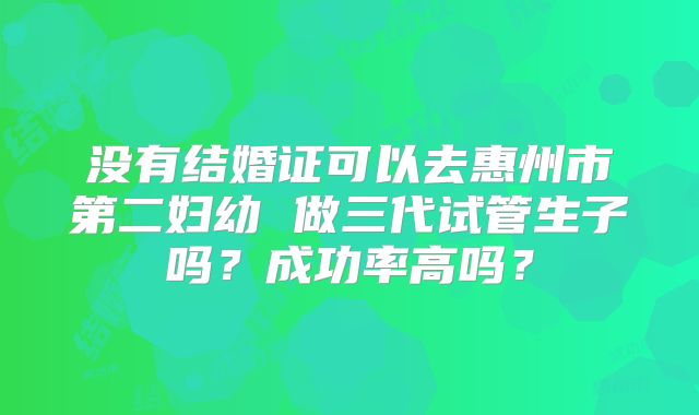 没有结婚证可以去惠州市第二妇幼 做三代试管生子吗?成功率高吗?