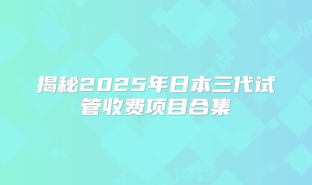 揭秘2025年日本三代试管收费项目合集