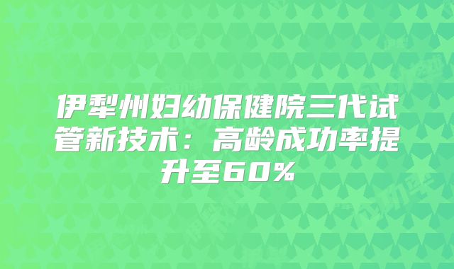 伊犁州妇幼保健院三代试管新技术:高龄成功率提升至60%